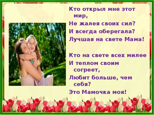 Кто открыл мне этот мир, Не жалея своих сил? И всегда оберегала? Лучшая на свете Мама!  Кто на свете всех милее И теплом своим согреет, Любит больше, чем себя? Это Мамочка моя!  