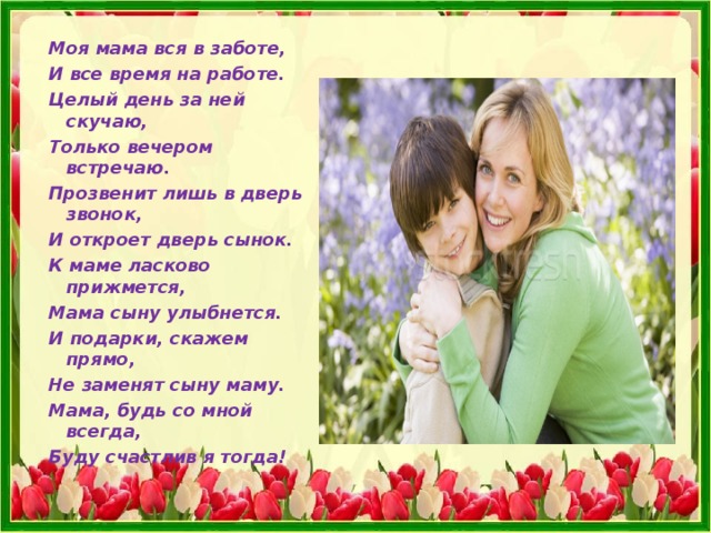  Моя мама вся в заботе,  И все время на работе.  Целый день за ней скучаю,  Только вечером встречаю.  Прозвенит лишь в дверь звонок,  И откроет дверь сынок.  К маме ласково прижмется,  Мама сыну улыбнется.  И подарки, скажем прямо,  Не заменят сыну маму.  Мама, будь со мной всегда,  Буду счастлив я тогда!  