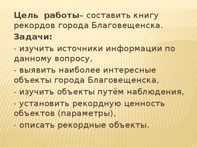 Цель  работы – составить книгу рекордов города Благовещенска. Задачи:  - изучить источники информации по данному вопросу, - выявить наиболее интересные объекты города Благовещенска, - изучить объекты путём наблюдения, - установить рекордную ценность объектов (параметры), - описать рекордные объекты. 