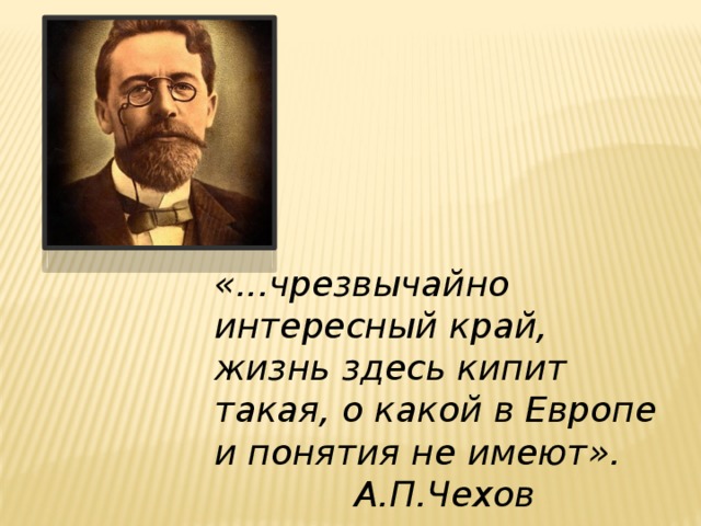 «...чрезвычайно интересный край, жизнь здесь кипит такая, о какой в Европе и понятия не имеют».     А.П.Чехов 