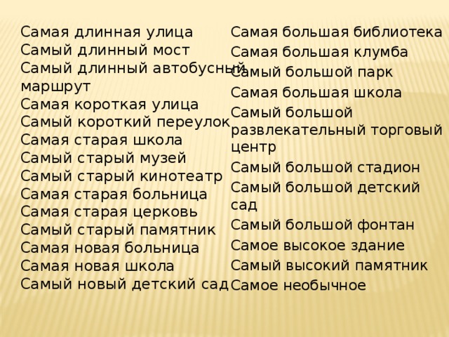 Самая длинная улица Самый длинный мост Самая большая библиотека Самый длинный автобусный Самая большая клумба маршрут Самый большой парк Самая большая школа Самая короткая улица Самый большой развлекательный торговый центр Самый короткий переулок Самый большой стадион Самая старая школа Самый большой детский сад Самый старый музей Самый старый кинотеатр Самый большой фонтан Самое высокое здание Самая старая больница Самый высокий памятник Самая старая церковь Самый старый памятник Самое необычное Самая новая больница Самая новая школа Самый новый детский сад 