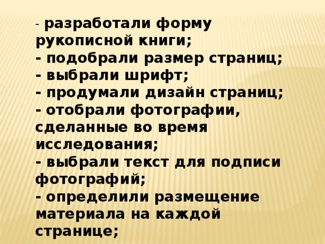 - разработали форму рукописной книги; - подобрали размер страниц; - выбрали шрифт; - продумали дизайн страниц; - отобрали фотографии, сделанные во время исследования; - выбрали текст для подписи фотографий; - определили размещение материала на каждой странице; - сшили листы; - оформили обложку книги. 