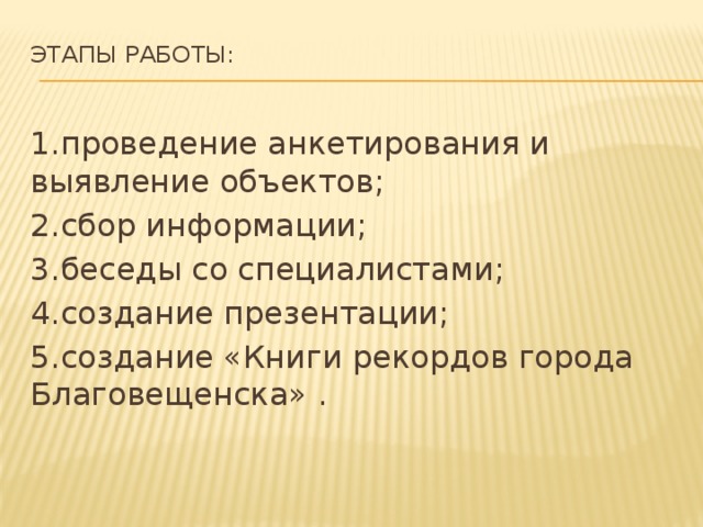 Этапы работы:   1.проведение анкетирования и выявление объектов; 2.сбор информации; 3.беседы со специалистами; 4.создание презентации; 5.создание «Книги рекордов города Благовещенска» . 
