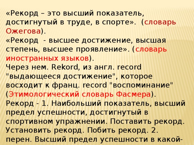«Рекорд – это высший показатель, достигнутый в труде, в спорте». ( словарь Ожегова ). «Рекорд - высшее достижение, высшая степень, высшее проявление». ( словарь иностранных языков ). Через нем. Rekord, из англ. rесоrd 