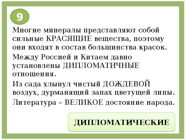 9 Многие минералы представляют собой сильные КРАСЯЩИЕ вещества, поэтому они входят в состав большинства красок. Между Россией и Китаем давно установлены ДИПЛОМАТИЧНЫЕ отношения. Из сада хлынул чистый ДОЖДЕВОЙ воздух, дурманящий запах цветущей липы. Литература – ВЕЛИКОЕ достояние народа. ДИПЛОМАТИЧЕСКИЕ 