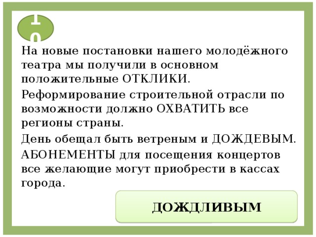 10 На новые постановки нашего молодёжного театра мы получили в основном положительные ОТКЛИКИ. Реформирование строительной отрасли по возможности должно ОХВАТИТЬ все регионы страны. День обещал быть ветреным и ДОЖДЕВЫМ. АБОНЕМЕНТЫ для посещения концертов все желающие могут приобрести в кассах города. ДОЖДЛИВЫМ 