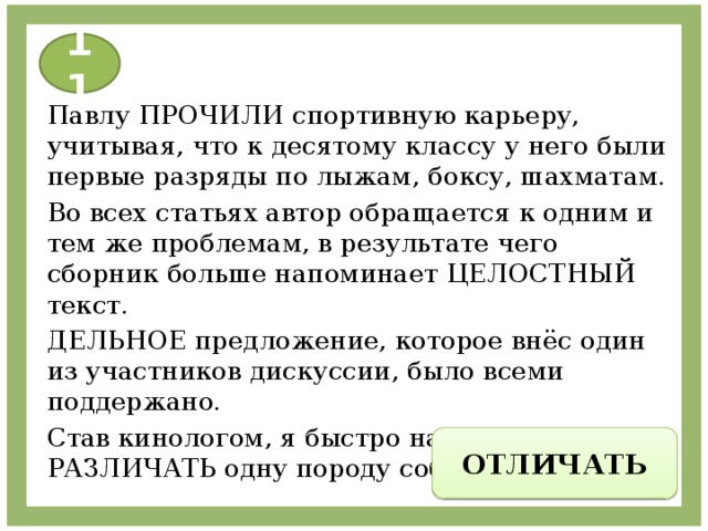 11 Павлу ПРОЧИЛИ спортивную карьеру, учитывая, что к десятому классу у него были первые разряды по лыжам, боксу, шахматам. Во всех статьях автор обращается к одним и тем же проблемам, в результате чего сборник больше напоминает ЦЕЛОСТНЫЙ текст. ДЕЛЬНОЕ предложение, которое внёс один из участников дискуссии, было всеми поддержано. Став кинологом, я быстро научился РАЗЛИЧАТЬ одну породу собак от другой. ОТЛИЧАТЬ 