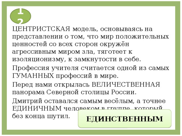 12 ЦЕНТРИСТСКАЯ модель, основываясь на представлении о том, что мир положительных ценностей со всех сторон окружён агрессивным миром зла, тяготеет к изоляционизму, к замкнутости в себе. Профессия учителя считается одной из самых ГУМАННЫХ профессий в мире. Перед нами открылась ВЕЛИЧЕСТВЕННАЯ панорама Северной столицы России. Дмитрий оставался самым весёлым, а точнее ЕДИНИЧНЫМ человеком в группе, который без конца шутил. ЕДИНСТВЕННЫМ 