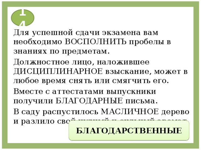 14 Для успешной сдачи экзамена вам необходимо ВОСПОЛНИТЬ пробелы в знаниях по предметам. Должностное лицо, наложившее ДИСЦИПЛИНАРНОЕ взыскание, может в любое время снять или смягчить его. Вместе с аттестатами выпускники получили БЛАГОДАРНЫЕ письма. В саду распустилось МАСЛИЧНОЕ дерево и разлило свой чудный и сильный аромат. БЛАГОДАРСТВЕННЫЕ 
