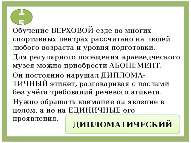 15 Обучение ВЕРХОВОЙ езде во многих спортивных центрах рассчитано на людей любого возраста и уровня подготовки. Для регулярного посещения краеведческого музея можно приобрести АБОНЕМЕНТ. Он постоянно нарушал ДИПЛОМА-ТИЧНЫЙ этикет, разговаривая с послами без учёта требований речевого этикета. Нужно обращать внимание на явление в целом, а не на ЕДИНИЧНЫЕ его проявления. ДИПЛОМАТИЧЕСКИЙ 