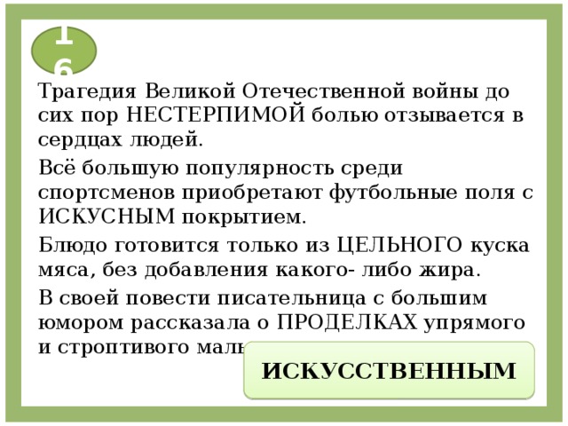 16 Трагедия Великой Отечественной войны до сих пор НЕСТЕРПИМОЙ болью отзывается в сердцах людей. Всё большую популярность среди спортсменов приобретают футбольные поля с ИСКУСНЫМ покрытием. Блюдо готовится только из ЦЕЛЬНОГО куска мяса, без добавления какого- либо жира. В своей повести писательница с большим юмором рассказала о ПРОДЕЛКАХ упрямого и строптивого мальчишки. ИСКУССТВЕННЫМ 