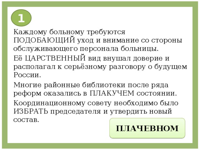 1 Каждому больному требуются ПОДОБАЮЩИЙ уход и внимание со стороны обслуживающего персонала больницы. Её ЦАРСТВЕННЫЙ вид внушал доверие и располагал к серьёзному разговору о будущем России. Многие районные библиотеки после ряда реформ оказались в ПЛАКУЧЕМ состоянии. Координационному совету необходимо было ИЗБРАТЬ председателя и утвердить новый состав. ПЛАЧЕВНОМ 