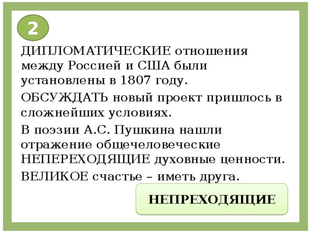 2 ДИПЛОМАТИЧЕСКИЕ отношения между Россией и США были установлены в 1807 году. ОБСУЖДАТЬ новый проект пришлось в сложнейших условиях. В поэзии А.С. Пушкина нашли отражение общечеловеческие НЕПЕРЕХОДЯЩИЕ духовные ценности. ВЕЛИКОЕ счастье – иметь друга. НЕПРЕХОДЯЩИЕ 