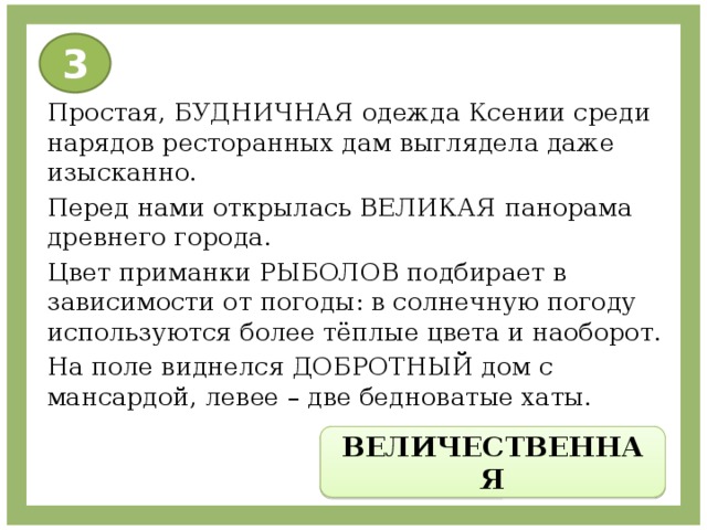 3 Простая, БУДНИЧНАЯ одежда Ксении среди нарядов ресторанных дам выглядела даже изысканно. Перед нами открылась ВЕЛИКАЯ панорама древнего города. Цвет приманки РЫБОЛОВ подбирает в зависимости от погоды: в солнечную погоду используются более тёплые цвета и наоборот. На поле виднелся ДОБРОТНЫЙ дом с мансардой, левее – две бедноватые хаты. ВЕЛИЧЕСТВЕННАЯ 