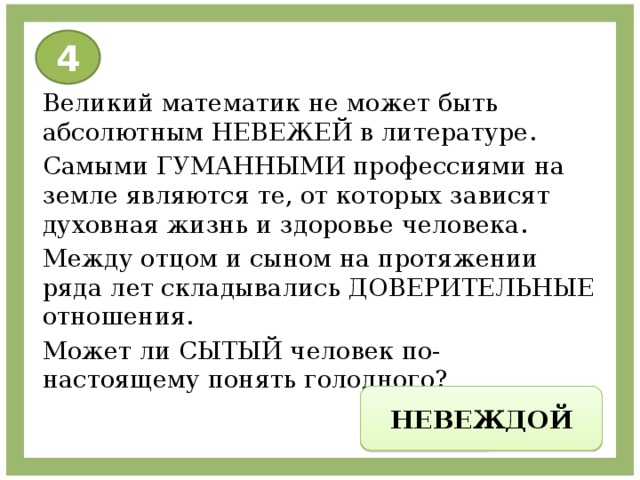 4 Великий математик не может быть абсолютным НЕВЕЖЕЙ в литературе. Самыми ГУМАННЫМИ профессиями на земле являются те, от которых зависят духовная жизнь и здоровье человека. Между отцом и сыном на протяжении ряда лет складывались ДОВЕРИТЕЛЬНЫЕ отношения. Может ли СЫТЫЙ человек по- настоящему понять голодного? НЕВЕЖДОЙ 