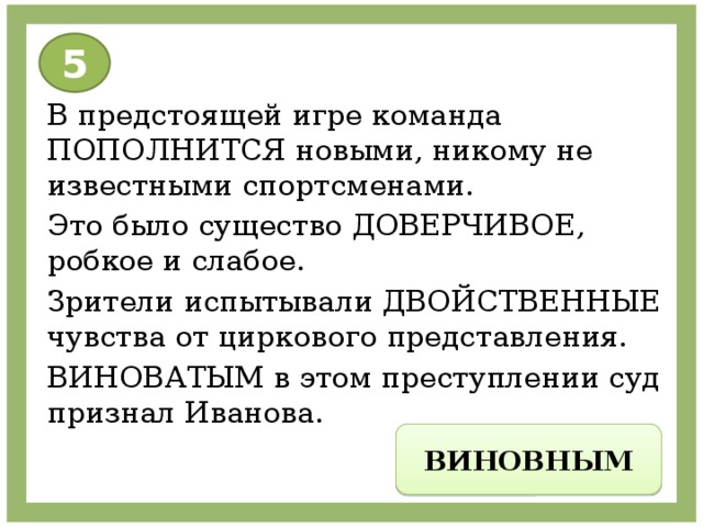 5 В предстоящей игре команда ПОПОЛНИТСЯ новыми, никому не известными спортсменами. Это было существо ДОВЕРЧИВОЕ, робкое и слабое. Зрители испытывали ДВОЙСТВЕННЫЕ чувства от циркового представления. ВИНОВАТЫМ в этом преступлении суд признал Иванова. ВИНОВНЫМ 
