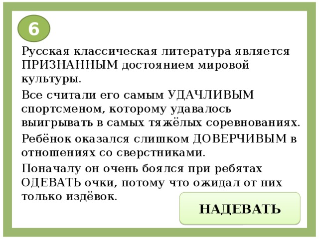 6 Русская классическая литература является ПРИЗНАННЫМ достоянием мировой культуры. Все считали его самым УДАЧЛИВЫМ спортсменом, которому удавалось выигрывать в самых тяжёлых соревнованиях. Ребёнок оказался слишком ДОВЕРЧИВЫМ в отношениях со сверстниками. Поначалу он очень боялся при ребятах ОДЕВАТЬ очки, потому что ожидал от них только издёвок. НАДЕВАТЬ 