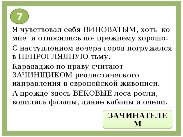 7 Я чувствовал себя ВИНОВАТЫМ, хоть ко мне и относились по- прежнему хорошо. С наступлением вечера город погружался в НЕПРОГЛЯДНУЮ тьму. Караваджо по праву считают ЗАЧИНЩИКОМ реалистического направления в европейской живописи. А прежде здесь ВЕКОВЫЕ леса росли, водились фазаны, дикие кабаны и олени. ЗАЧИНАТЕЛЕМ 
