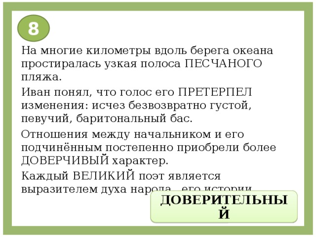 8 На многие километры вдоль берега океана простиралась узкая полоса ПЕСЧАНОГО пляжа. Иван понял, что голос его ПРЕТЕРПЕЛ изменения: исчез безвозвратно густой, певучий, баритональный бас. Отношения между начальником и его подчинённым постепенно приобрели более ДОВЕРЧИВЫЙ характер. Каждый ВЕЛИКИЙ поэт является выразителем духа народа , его истории. ДОВЕРИТЕЛЬНЫЙ 
