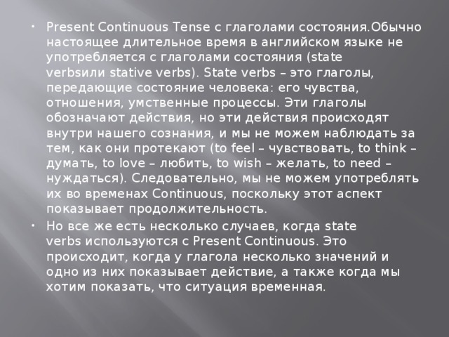 Present Continuous Tense с глаголами состояния.Обычно настоящее длительное время в английском языке не употребляется с глаголами состояния (state verbsили stative verbs). State verbs – это глаголы, передающие состояние человека: его чувства, отношения, умственные процессы. Эти глаголы обозначают действия, но эти действия происходят внутри нашего сознания, и мы не можем наблюдать за тем, как они протекают (to feel – чувствовать, to think – думать, to love – любить, to wish – желать, to need – нуждаться). Следовательно, мы не можем употреблять их во временах Continuous, поскольку этот аспект показывает продолжительность. Но все же есть несколько случаев, когда state verbs используются с Present Continuous. Это происходит, когда у глагола несколько значений и одно из них показывает действие, а также когда мы хотим показать, что ситуация временная. 