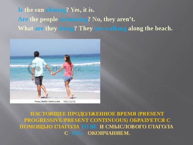 Is the sun shining ? Yes, it is. Are the people swimming ? No, they aren’t. What are they doing ? They are walking along the beach.  НАСТОЯЩЕЕ ПРОДОЛЖЕННОЕ ВРЕМЯ (PRESENT PROGRESSIVE/PRESENT CONTINUOUS) ОБРАЗУЕТСЯ С ПОМОЩЬЮ ГЛАГОЛА TO BE И СМЫСЛОВОГО ГЛАГОЛА С –ING ОКОНЧАНИЕМ. 