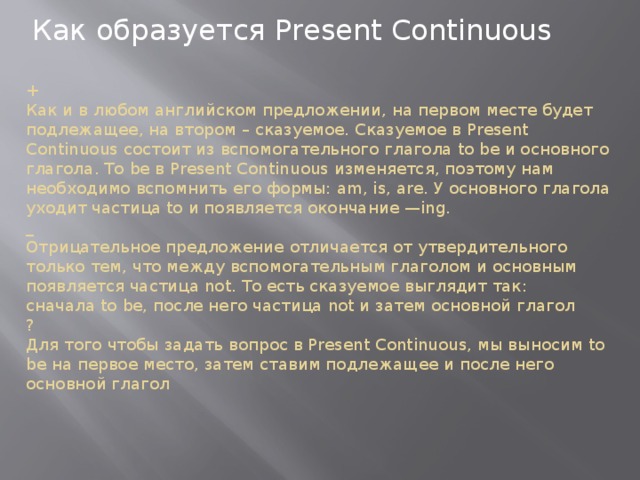 Как образуется Present Continuous +  Как и в любом английском предложении, на первом месте будет подлежащее, на втором – сказуемое. Сказуемое в Present Continuous состоит из вспомогательного глагола to be и основного глагола. To be в Present Continuous изменяется, поэтому нам необходимо вспомнить его формы: am, is, are. У основного глагола уходит частица to и появляется окончание —ing.  _  Отрицательное предложение отличается от утвердительного только тем, что между вспомогательным глаголом и основным появляется частица not. То есть сказуемое выглядит так: сначала to be, после него частица not и затем основной глагол  ?  Для того чтобы задать вопрос в Present Continuous, мы выносим to be на первое место, затем ставим подлежащее и после него основной глагол    