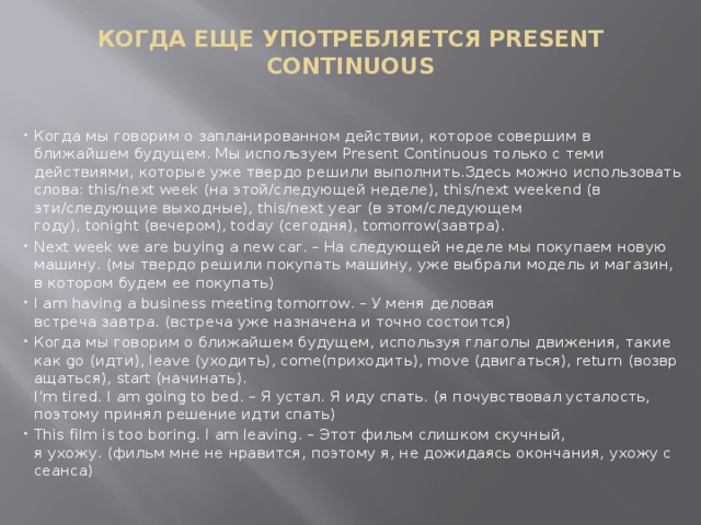 КОГДА ЕЩЕ УПОТРЕБЛЯЕТСЯ PRESENT CONTINUOUS   Когда мы говорим о запланированном действии, которое совершим в ближайшем будущем. Мы используем Present Continuous только с теми действиями, которые уже твердо решили выполнить.Здесь можно использовать слова: this/next week (на этой/следующей неделе), this/next weekend (в эти/следующие выходные), this/next year (в этом/следующем году), tonight (вечером), today (сегодня), tomorrow(завтра). Next week we are buying a new car. – На следующей неделе мы покупаем новую машину. (мы твердо решили покупать машину, уже выбрали модель и магазин, в котором будем ее покупать) I am having a business meeting tomorrow. – У меня деловая встреча завтра. (встреча уже назначена и точно состоится) Когда мы говорим о ближайшем будущем, используя глаголы движения, такие как go (идти), leave (уходить), come(приходить), move (двигаться), return (возвращаться), start (начинать).  I’m tired. I am going to bed. – Я устал. Я иду спать. (я почувствовал усталость, поэтому принял решение идти спать) This film is too boring. I am leaving. – Этот фильм слишком скучный, я ухожу. (фильм мне не нравится, поэтому я, не дожидаясь окончания, ухожу с сеанса) 