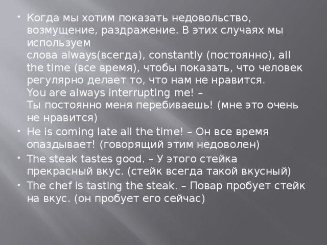 Когда мы хотим показать недовольство, возмущение, раздражение. В этих случаях мы используем слова always(всегда), constantly (постоянно), all the time (все время), чтобы показать, что человек регулярно делает то, что нам не нравится.  You are always interrupting me! – Ты постоянно меня перебиваешь! (мне это очень не нравится) He is coming late all the time! – Он все время опаздывает! (говорящий этим недоволен) The steak tastes good. – У этого стейка прекрасный вкус. (стейк всегда такой вкусный) The chef is tasting the steak. – Повар пробует стейк на вкус. (он пробует его сейчас) 