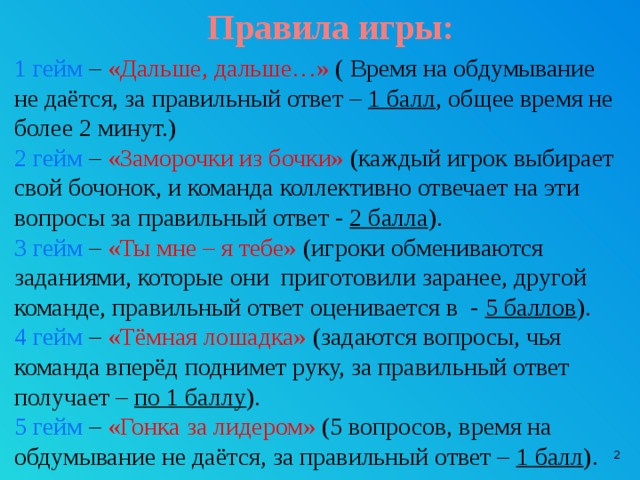 Правила игры: 1 гейм – «Дальше, дальше…» ( Время на обдумывание не даётся, за правильный ответ – 1 балл , общее время не более 2 минут.) 2 гейм – «Заморочки из бочки» (каждый игрок выбирает свой бочонок, и команда коллективно отвечает на эти вопросы за правильный ответ - 2 балла ). 3 гейм – «Ты мне – я тебе» (игроки обмениваются заданиями, которые они приготовили заранее, другой команде, правильный ответ оценивается в - 5 баллов ). 4 гейм – «Тёмная лошадка» (задаются вопросы, чья команда вперёд поднимет руку, за правильный ответ получает – по 1 баллу ). 5 гейм – «Гонка за лидером» (5 вопросов, время на обдумывание не даётся, за правильный ответ – 1 балл ).  