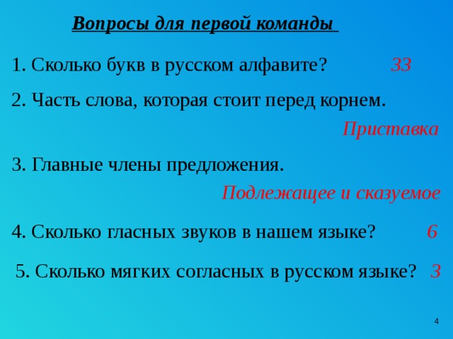 Вопросы для первой команды 1. Сколько букв в русском алфавите? 33 2. Часть слова, которая стоит перед корнем. Приставка 3. Главные члены предложения. Подлежащее и сказуемое 4. Сколько гласных звуков в нашем языке? 6 5. Сколько мягких согласных в русском языке? 3   