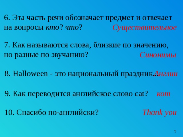 6. Эта часть речи обозначает предмет и отвечает на вопросы кто ? что ? Существительное 7. Как называются слова, близкие по значению, но разные по звучанию? Синонимы 8. Halloween - это национальный праздник...  Англии 9. Как переводится английское слово cat? кот 10. Спасибо по-английски? Thank you  