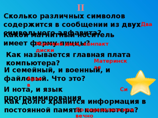 II Сколько различных символов содержится в сообщении из двух символьного алфавита?   Два Какой магнитный носитель имеет форму пиццы? Жесткий диск, компакт диски Как называется главная плата компьютера? Материнская И семейный, и военный, и файловый. Что это? Архив Звезда – гиперссылка, переход на 59 слайд. И нота, и язык программирования Си Как долго хранится информация в постоянной памяти компьютера? До перезаписи или вечно 9 