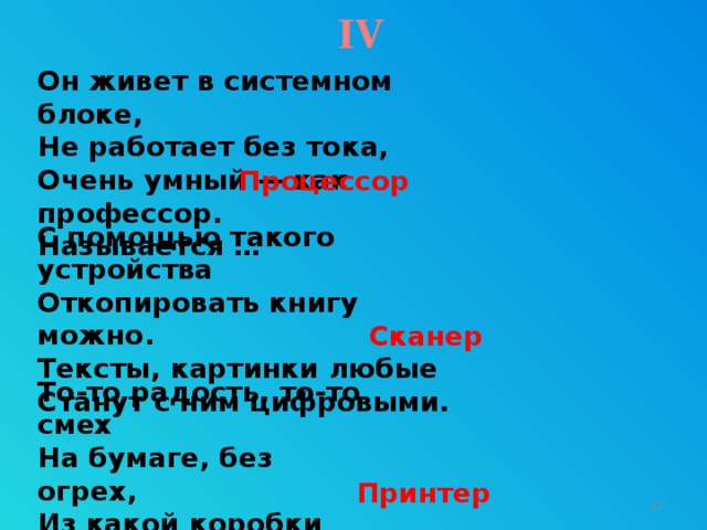 IV Он живет в системном блоке,  Не работает без тока,  Очень умный — как профессор.  Называется … Процессор С помощью такого устройства  Откопировать книгу можно.  Тексты, картинки любые  Станут с ним цифровыми. Сканер То-то радость, то-то смех  На бумаге, без огрех,  Из какой коробки лезет  Текст на удивленье всех? Принтер 9 