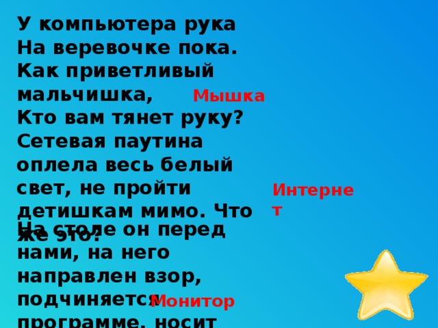 У компьютера рука  На веревочке пока.  Как приветливый мальчишка,  Кто вам тянет руку? Мышка Сетевая паутина оплела весь белый свет, не пройти детишкам мимо. Что же это? Интернет На столе он перед нами, на него направлен взор,  подчиняется программе, носит имя... Монитор 9 
