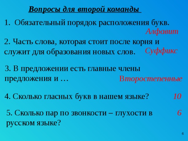 Вопросы для второй команды Обязательный порядок расположения букв. Алфавит 2. Часть слова, которая стоит после корня и служит для образования новых слов.  Суффикс 3. В предложении есть главные члены предложения и … В торостепенные 4. Сколько гласных букв в нашем языке? 10 5. Сколько пар по звонкости – глухости в 6 русском языке?  