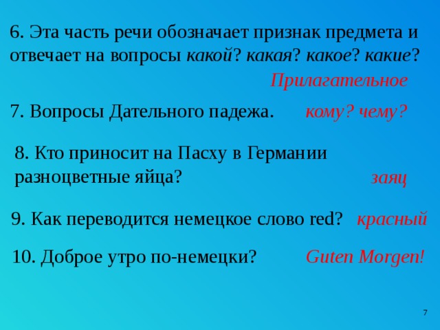 6. Эта часть речи обозначает признак предмета и отвечает на вопросы какой ? какая ? какое ? какие ? Прилагательное 7. Вопросы Дательного падежа. кому? чему? 8. Кто приносит на Пасху в Германии разноцветные яйца? заяц 9. Как переводится немецкое слово red? красный 10. Доброе утро по-немецки? Guten Morgen!  