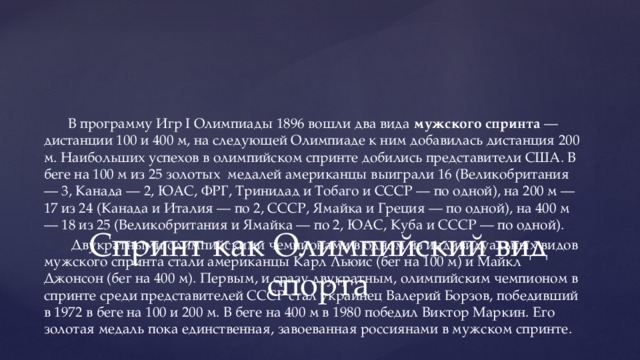В программу Игр I Олимпиады 1896 вошли два вида мужского спринта — дистанции 100 и 400 м, на следующей Олимпиаде к ним добавилась дистанция 200 м. Наибольших успехов в олимпийском спринте добились представители США. В беге на 100 м из 25 золотых медалей американцы выиграли 16 (Великобритания — 3, Канада — 2, ЮАС, ФРГ, Тринидад и Тобаго и СССР — по одной), на 200 м — 17 из 24 (Канада и Италия — по 2, СССР, Ямайка и Греция — по одной), на 400 м — 18 из 25 (Великобритания и Ямайка — по 2, ЮАС, Куба и СССР — по одной).  Двукратными олимпийскими чемпионами в одном из индивидуальных видов мужского спринта стали американцы Карл Льюис (бег на 100 м) и Майкл Джонсон (бег на 400 м). Первым, и сразу двукратным, олимпийским чемпионом в спринте среди представителей СССР стал украинец Валерий Борзов, победивший в 1972 в беге на 100 и 200 м. В беге на 400 м в 1980 победил Виктор Маркин. Его золотая медаль пока единственная, завоеванная россиянами в мужском спринте. Спринт как Олимпийский вид спорта 