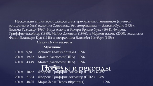 Нескольким спринтерам удалось стать трехкратным чемпионом (с учетом эстафетного бега) одной из Олимпиад. Это американцы — Джесси Оуэнс (1936), Вильма Рудольф (1960), Карл Льюис и Валери Бриско-Хукс (1984), Флоренс Гриффит-Джойнер (1988), Майкл Джонсон (1996), и Мэрион Джонс (2000), голландка Фанни Бланкерс-Кун (1948) и австралийка Элизабет Катберт (1956).  Олимпийские рекорды  Мужчины 100 м  9,84  Донован Бэйли (Канада)  1996 200 м  19,32  Майкл Джонсон (США)  1996 400 м  43,49  Майкл Джонсон (США)  1996  Женщины 100 м  10,62  Флоренс Гриффит-Джойнер (США)  1988 200 м  21,34  Флоренс Гриффит-Джойнер (США)  1988 400 м  48,25  Мари-Жозе Перек (Франция)  1996 Победы и рекорды 