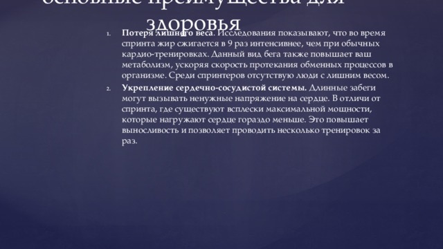 Бег на короткие дистанции — основные преимущества для здоровья   Потеря лишнего веса . Исследования показывают, что во время спринта жир сжигается в 9 раз интенсивнее, чем при обычных кардио-тренировках. Данный вид бега также повышает ваш метаболизм, ускоряя скорость протекания обменных процессов в организме. Среди спринтеров отсутствую люди с лишним весом. Укрепление сердечно-сосудистой системы.  Длинные забеги могут вызывать ненужные напряжение на сердце. В отличи от спринта, где существуют всплески максимальной мощности, которые нагружают сердце гораздо меньше. Это повышает выносливость и позволяет проводить несколько тренировок за раз. 
