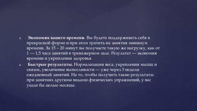  Экономия вашего времени . Вы будете поддерживать себя в прекрасной форме и при этом тратить на занятия минимум времени. За 15 – 20 минут вы получаете такую же нагрузку, как от 1 — 1,5 часа занятий в тренажерном зале. Результат — экономия времени и укрепления здоровья.  Быстрые результаты.  Нормализация веса, укрепления мышц и связок, увеличение выносливости — уже через 3 недели ежедневный занятий. На то, чтобы получить такие результаты при занятиях другими видами физических упражнений, у вас ушли бы целые месяцы. 