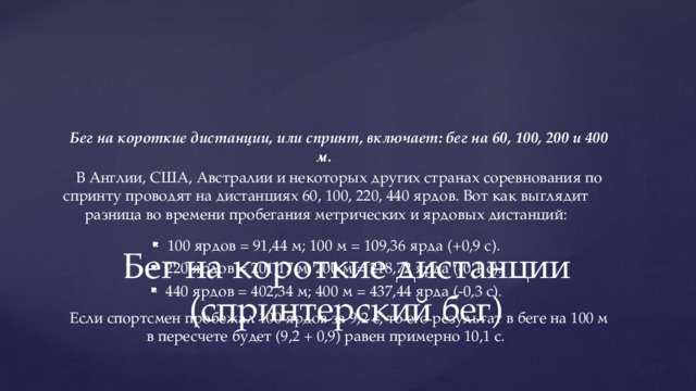 Бег на короткие дистанции, или спринт, включает: бег на 60, 100, 200 и 400 м. В Англии, США, Австралии и некоторых других странах соревнования по спринту проводят на дистанциях 60, 100, 220, 440 ярдов. Вот как выглядит разница во времени пробегания метрических и ярдовых дистанций: 100 ярдов = 91,44 м; 100 м = 109,36 ярда (+0,9 с). 220 ярдов = 201,17 м; 200 м = 218,72 ярда (-0,1 с). 440 ярдов = 402,34 м; 400 м = 437,44 ярда (-0,3 с). Если спортсмен пробежал 100 ярдов за 9,2 с, то его результат в беге на 100 м в пересчете будет (9,2 + 0,9) равен примерно 10,1 с. Бег на короткие дистанции (спринтерский бег) 