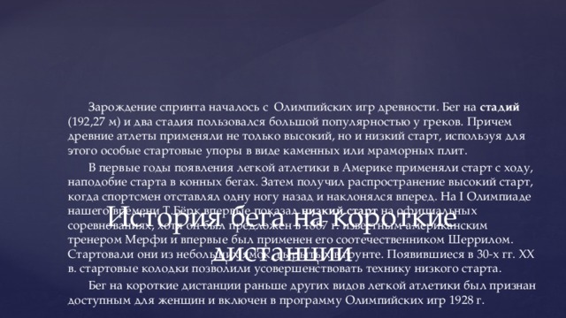 Зарождение спринта началось с Олимпийских игр древности. Бег на стадий (192,27 м) и два стадия пользовался большой популярностью у греков. Причем древние атлеты применяли не только высокий, но и низкий старт, используя для этого особые стартовые упоры в виде каменных или мраморных плит. В первые годы появления легкой атлетики в Америке применяли старт с ходу, наподобие старта в конных бегах. Затем получил распространение высокий старт, когда спортсмен отставлял одну ногу назад и наклонялся вперед. На I Олимпиаде нашего времени Т.Бёрк впервые показал низкий старт на официальных соревнованиях, хотя он был предложен в 1887 г. известным американским тренером Мерфи и впервые был применен его соотечественником Шеррилом. Стартовали они из небольших ямок, вырытых в грунте. Появившиеся в 30-х гг. XX в. стартовые колодки позволили усовершенствовать технику низкого старта. Бег на короткие дистанции раньше других видов легкой атлетики был признан доступным для женщин и включен в программу Олимпийских игр 1928 г. История бега на короткие дистанции 