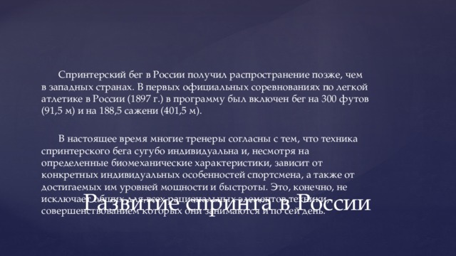 Спринтерский бег в России получил распространение позже, чем в западных странах. В первых официальных соревнованиях по легкой атлетике в России (1897 г.) в программу был включен бег на 300 футов (91,5 м) и на 188,5 сажени (401,5 м). В настоящее время многие тренеры согласны с тем, что техника спринтерского бега сугубо индивидуальна и, несмотря на определенные биомеханические характеристики, зависит от конкретных индивидуальных особенностей спортсмена, а также от достигаемых им уровней мощности и быстроты. Это, конечно, не исключает общих для всех рациональных элементов техники, совершенствованием которых они занимаются и по сей день. Развитие спринта в России 