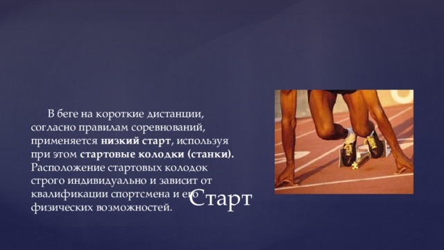 В беге на короткие дистанции, согласно правилам соревнований, применяется низкий старт , используя при этом стартовые колодки (станки). Расположение стартовых колодок строго индивидуально и зависит от квалификации спортсмена и его физических возможностей. Старт 