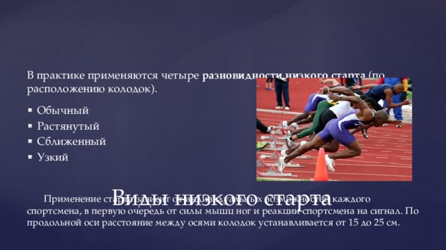 В практике применяются четыре  разновидности низкого старта  (по расположению колодок). Обычный Растянутый Сближенный Узкий Применение старта зависит от индивидуальных возможностей каждого спортсмена, в первую очередь от силы мышц ног и реакции спортсмена на сигнал. По продольной оси расстояние между осями колодок устанавливается от 15 до 25 см. Виды низкого старта 