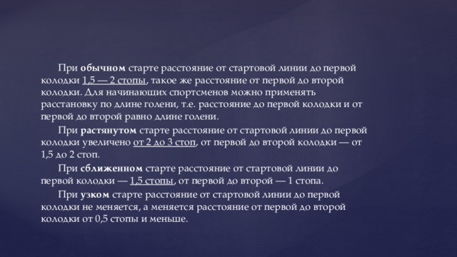 При обычном старте расстояние от стартовой линии до первой колодки 1,5 — 2 стопы , такое же расстояние от первой до второй колодки. Для начинающих спортсменов можно применять расстановку по длине голени, т.е. расстояние до первой колодки и от первой до второй равно длине голени. При растянутом старте расстояние от стартовой линии до первой колодки увеличено от 2 до 3 стоп , от первой до второй колодки — от 1,5 до 2 стоп. При сближенном старте расстояние от стартовой линии до первой колодки — 1,5 стопы , от первой до второй — 1 стопа. При узком старте расстояние от стартовой линии до первой колодки не меняется, а меняется расстояние от первой до второй колодки от 0,5 стопы и меньше. 