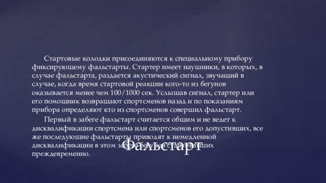 Стартовые колодки присоединяются к специальному прибору фиксирующему фальстарты. Стартер имеет наушники, в которых, в случае фальстарта, раздается акустический сигнал, звучащий в случае, когда время стартовой реакции кого-то из бегунов оказывается менее чем 100/1000 сек. Услышав сигнал, стартер или его помощник возвращают спортсменов назад и по показаниям прибора определяют кто из спортсменов совершил фальстарт. Первый в забеге фальстарт считается общим и не ведет к дисквалификации спортсмена или спортсменов его допустивших, все же последующие фальстарты приводят к немедленной дисквалификации в этом забеге бегунов стартовавших преждевременно. Фальстарт 