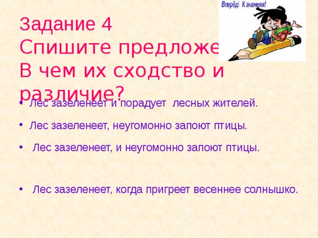 Задание 4  Спишите предложения.  В чем их сходство и различие? Лес зазеленеет и порадует лесных жителей. Лес зазеленеет, неугомонно запоют птицы.  Лес зазеленеет, и неугомонно запоют птицы.  Лес зазеленеет, когда пригреет весеннее солнышко.  
