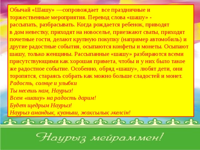 Обычай «Шашу» —сопровождает все праздничные и торжественные мероприятия. Перевод слова «шашу» - рассыпать, разбрасывать. Когда рождается ребенок, приводят в дом невестку, приходят на новоселье, приезжают сваты, приходят почетные гости, делают крупную покупку (например автомобиль) и другие радостные события, осыпаются конфеты и монеты. Осыпают шашу, только женщины. Рассыпанные «шашу» разбираются всеми присутствующими как хорошая примета, чтобы и у них было такое же радостное событие. Особенно, обряд «шашу», любят дети, они торопятся, стараясь собрать как можно больше сладостей и монет.  Радость, солнце и улыбки Ты несешь нам, Наурыз! Всем «шашу» на радость дарим! Будет щедрым Наурыз! Наурыз амандық, қуаныш, жақсылық әкелсін! 