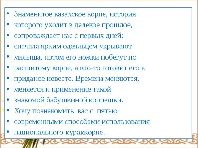 Знаменитое казахское корпе, история которого уходит в далекое прошлое, сопровождает нас с первых дней: сначала ярким одеяльцем укрывают малыша, потом его ножки побегут по расшитому корпе, а кто-то готовит его в приданое невесте. Времена меняются, меняется и применение такой знакомой бабушкиной корпешки. Хочу познакомить вас с пятью современными способами использования национального құрақкөрпе. 